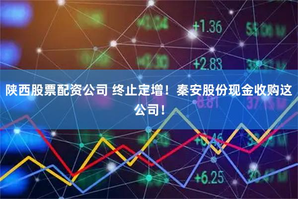 陕西股票配资公司 终止定增！秦安股份现金收购这公司！