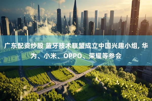 广东配资炒股 蓝牙技术联盟成立中国兴趣小组, 华为、小米、OPPO、荣耀等参会
