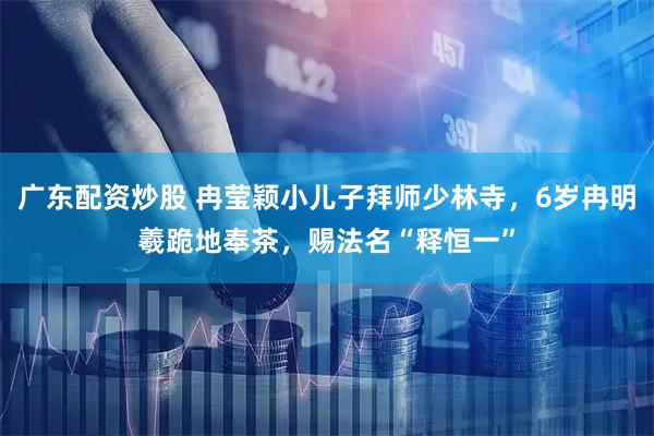 广东配资炒股 冉莹颖小儿子拜师少林寺，6岁冉明羲跪地奉茶，赐法名“释恒一”