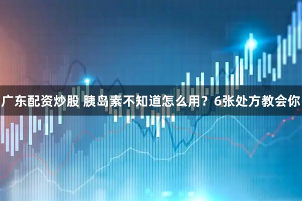 广东配资炒股 胰岛素不知道怎么用？6张处方教会你