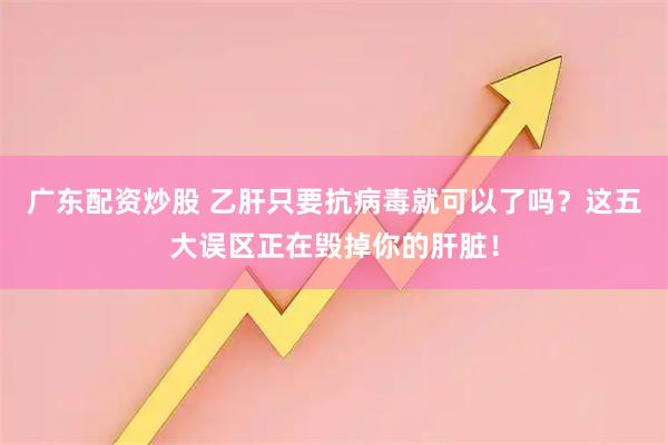 广东配资炒股 乙肝只要抗病毒就可以了吗？这五大误区正在毁掉你的肝脏！