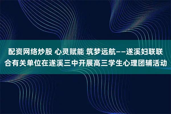 配资网络炒股 心灵赋能 筑梦远航——遂溪妇联联合有关单位在遂溪三中开展高三学生心理团辅活动