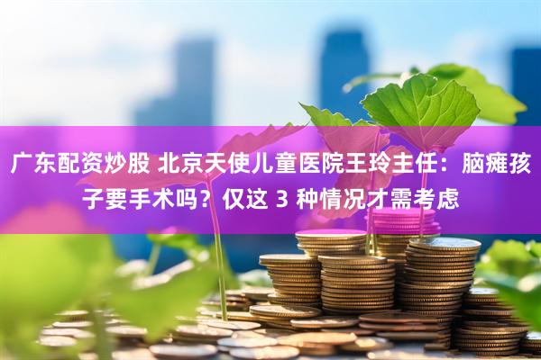 广东配资炒股 北京天使儿童医院王玲主任：脑瘫孩子要手术吗？仅这 3 种情况才需考虑