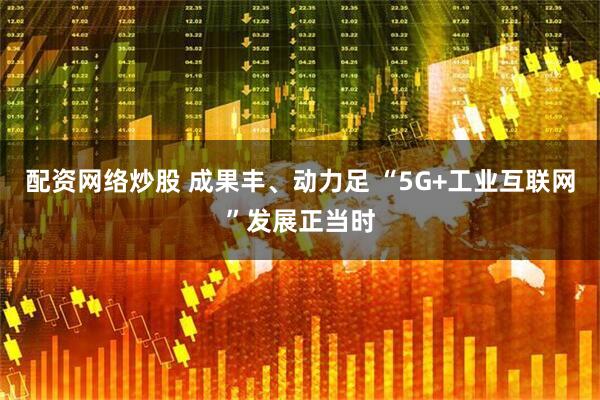 配资网络炒股 成果丰、动力足 “5G+工业互联网”发展正当时