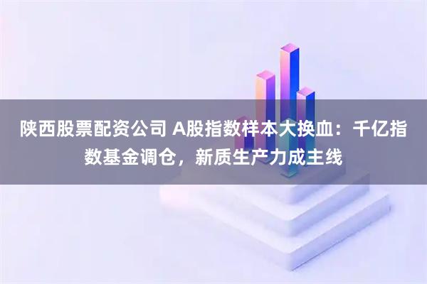 陕西股票配资公司 A股指数样本大换血：千亿指数基金调仓，新质生产力成主线