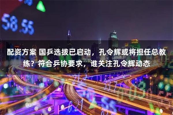 配资方案 国乒选拔已启动，孔令辉或将担任总教练？符合乒协要求，谁关注孔令辉动态