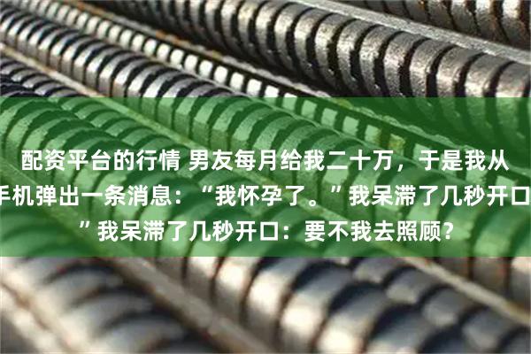 配资平台的行情 男友每月给我二十万，于是我从不作妖，直到他手机弹出一条消息：“我怀孕了。”我呆滞了几秒开口：要不我去照顾？