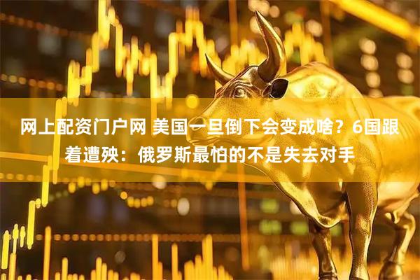 网上配资门户网 美国一旦倒下会变成啥？6国跟着遭殃：俄罗斯最怕的不是失去对手