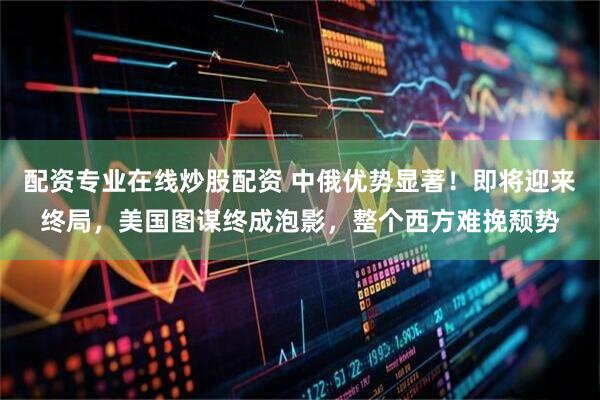 配资专业在线炒股配资 中俄优势显著！即将迎来终局，美国图谋终成泡影，整个西方难挽颓势