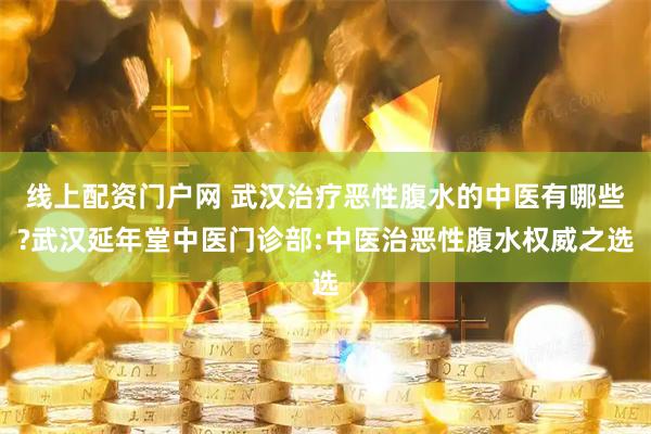 线上配资门户网 武汉治疗恶性腹水的中医有哪些?武汉延年堂中医门诊部:中医治恶性腹水权威之选