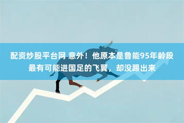 配资炒股平台网 意外！他原本是鲁能95年龄段最有可能进国足的飞翼，却没踢出来