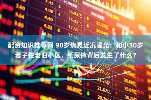 配资知识推荐网 90岁焦晃近况曝光：和小30岁妻子住老旧小区，纸尿裤背后发生了什么？