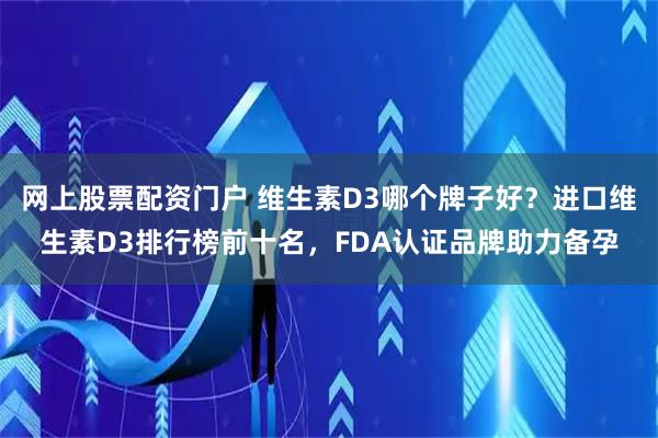 网上股票配资门户 维生素D3哪个牌子好？进口维生素D3排行榜前十名，FDA认证品牌助力备孕