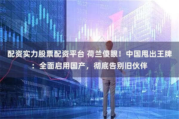 配资实力股票配资平台 荷兰傻眼！中国甩出王牌：全面启用国产，彻底告别旧伙伴