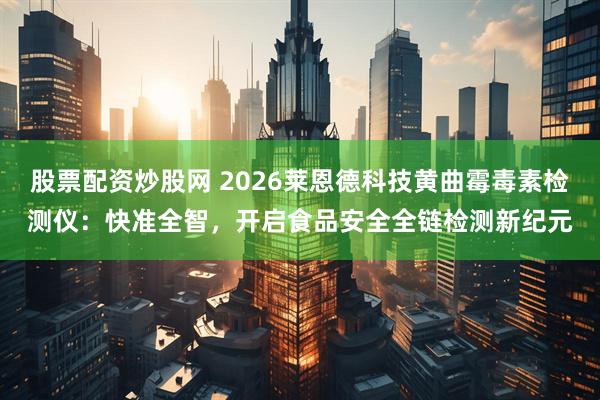 股票配资炒股网 2026莱恩德科技黄曲霉毒素检测仪：快准全智，开启食品安全全链检测新纪元