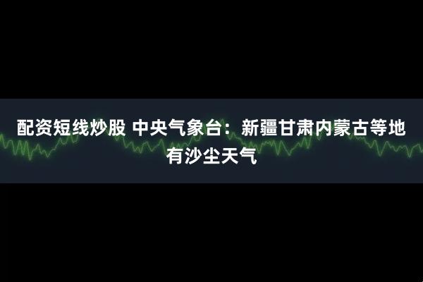 配资短线炒股 中央气象台：新疆甘肃内蒙古等地有沙尘天气