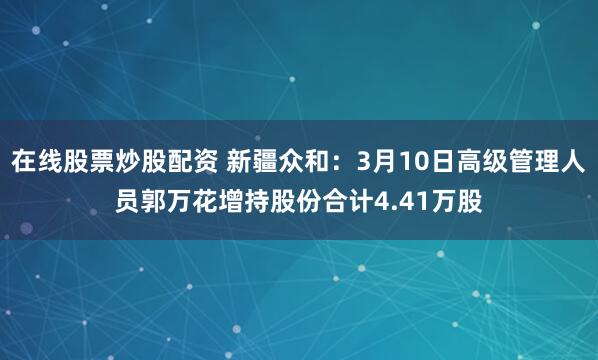 在线股票炒股配资 新疆众和：3月10日高级管理人员郭万花增持股份合计4.41万股