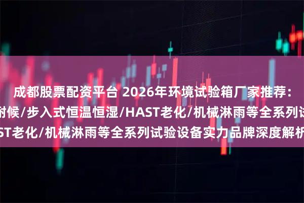 成都股票配资平台 2026年环境试验箱厂家推荐：冷热冲击/高低温/氙灯耐候/步入式恒温恒湿/HAST老化/机械淋雨等全系列试验设备实力品牌深度解析