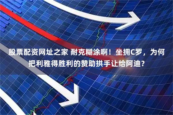 股票配资网址之家 耐克糊涂啊！坐拥C罗，为何把利雅得胜利的赞助拱手让给阿迪？