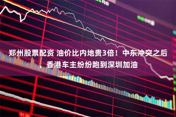 郑州股票配资 油价比内地贵3倍！中东冲突之后，香港车主纷纷跑到深圳加油