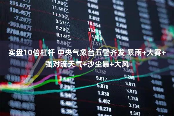 实盘10倍杠杆 中央气象台五警齐发 暴雨+大雾+强对流天气+沙尘暴+大风