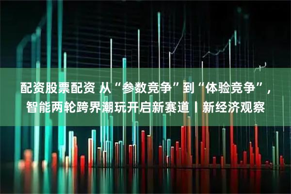 配资股票配资 从“参数竞争”到“体验竞争”，智能两轮跨界潮玩开启新赛道丨新经济观察