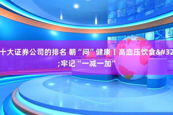 十大证券公司的排名 朝“问”健康丨高血压饮食 牢记“一减一加”