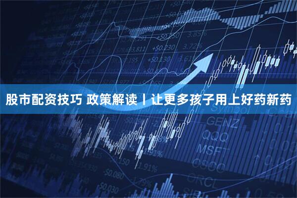 股市配资技巧 政策解读丨让更多孩子用上好药新药