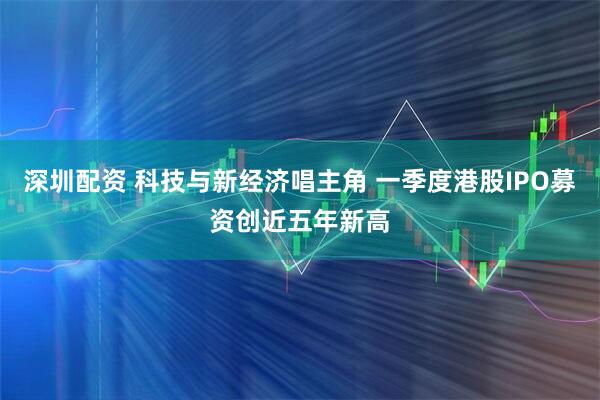 深圳配资 科技与新经济唱主角 一季度港股IPO募资创近五年新高
