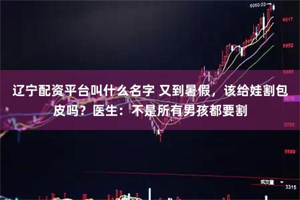 辽宁配资平台叫什么名字 又到暑假，该给娃割包皮吗？医生：不是所有男孩都要割