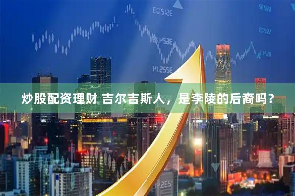 炒股配资理财 吉尔吉斯人，是李陵的后裔吗？