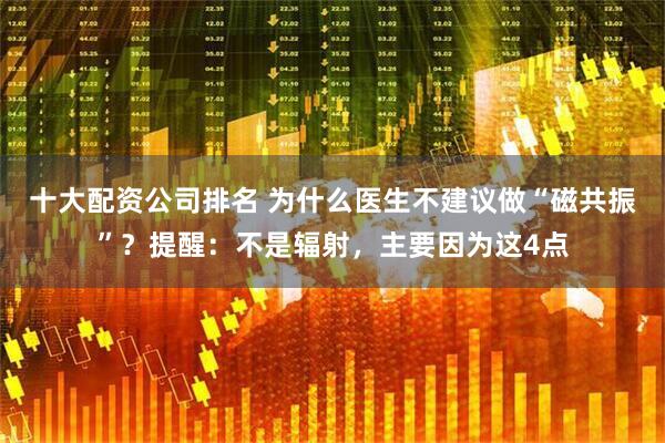 十大配资公司排名 为什么医生不建议做“磁共振”？提醒：不是辐射，主要因为这4点