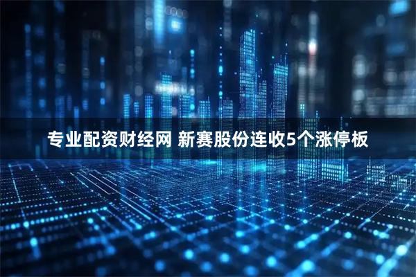 专业配资财经网 新赛股份连收5个涨停板